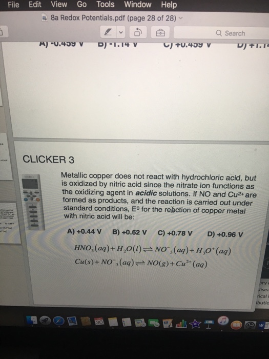 File Edit View Go Tools Window Help a 8a Redox Potentials.pdf (page 28 of 28) Q Search CLICKER 3 Metallic copper does not react with hydrochloric acid, is oxidized by nitric acid since the nitrate ion functions as the oxidizing agent in acidic solutions. lf NO and Cu2+ are formed as products, and the reaction is carried out under standard conditions, Eo for the reaction of copper metal with nitric acid will be: A) +0.44 V B) +0.62 V C) +0.78 V D) +0.96 V HNO, (aq)+H,o() e No (aq)+ H,0 (aq) Cu(s)+ NO, (aa) No(g)+Cu2 (aq)
