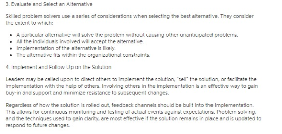 3. Evaluate and Select an Alternative Skilled problem solvers use a series of considerations when selecting the best alternative. They consider the extent to which: A particular alternative will solve the problem without causing other unanticipated problems. .All the individuals involved will accept the alternative. . Implementation of the alternative is likely. The alternative fits within the organizational constraints . 4. Implement and Follow Up on the Solution Leaders may be called upon to direct others to implement the solution, sell the solution, or facilitate the implementation with the help of others. Involving others in the implementation is an effective way to gain buy-in and support and minimize resistance to subsequent changes Regardless of how the solution is rolled out, feedback channels should be built into the implementation. This allows for continuous monitoring and testing of actual events against expectations. Problem solving, and the techniques used to gain clarity, are most effective if the solution remains in place and is updated to respond to future changes.