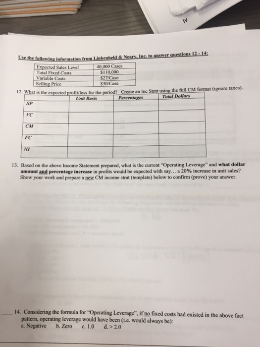 Sales Level 40,000 Cases Total Fixed Costs Variable Costs Selling Price 110,000 S27/Case S30/Case is the expected profitloss for the period? Create an Inc Stmt using the full CM format (ignore taxes) Total Dollars UnirBasis 」Percentages SP VC CM FC NT 13. Based on the above Income Statement prepared, what is the current Operating Leverage and what dollar amount and percentage increase in profits would be expected with say a 20% increase in unit sales? Show your work and prepare a new CM income stmt (template) below to confirm (prove) your answer. 14. Considering the formula for Operating Leverage, if no fixed costs had existed in the above fact pattern, operating leverage would have been (i.e. would always be): a. Negative b. Zero c. 1.0 d.> 2.0