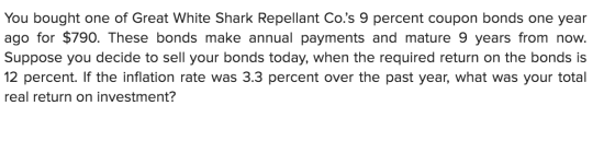 You bought one of Great White Shark Repellant Co.s 9 percent coupon bonds one year ago for $790. These bonds make annual pay