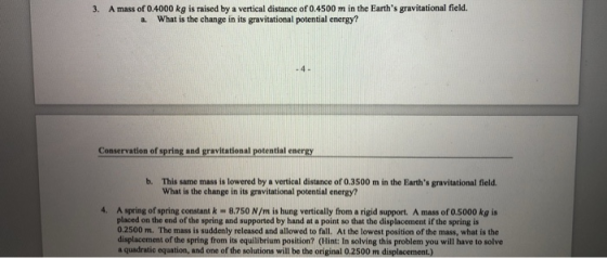 3. A mass of 0.4000 kg is raised by a vertical distance of 0.4500 m in the Earths gravitational field. a. What is the change in its gravitational potential energy? Conservation of spring and gravitational potential energy b. This same mass is lowered by a vertical distance of 0.3500 m in the Earths gravitational field What is the change in its gravitational potential energy? 4. A spring of spring constant k 8.750 N/m is hung vertically from a rigid support. A mass of 0.5000 kg is placed on the end of the spring and supported by hand at a point so that the displacement if the spring is 0.2500 m. The mass is suddenly released and allowed to fall. At the lowest position of the mass, what is the displacement of the spring from its equilibrium position? (Hint: In solving this problem you will have to solve a quadratic equation, and one of the solutions will be the original 0.2500 m displacement.)
