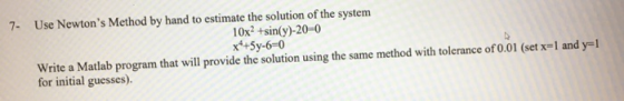 7- Use Newtons Method by hand to estimate the solution of the system 10x2 +sin(y)-20-0 x*+5y-6-0 Write a Matlab program that will provide the solution using the same method with tolerance of 0.01 (set x-1 and y-1 for initial guesses).