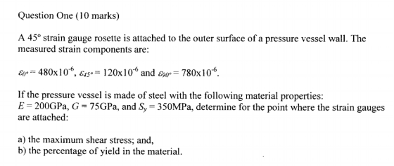 Question One (10 marks) A 45° strain gauge rosette is attached to the outer surface of a pressure vessel wall. The measured s