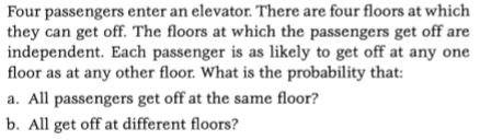 Four passengers enter an elevator. There are four floors at which they can get off. The floors at which the passengers get off are independent. Each passenger is as likely to get off at any one floor as at any other floor. What is the probability that: a. All passengers get off at the same floor? b. All get off at different floors?