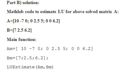 Part B) solution: Mathlab code to estimate LU for above solved matrix A: A-10 -70; 0 2.5 5; 0 0 6.2] B-17 2.5 6.2 Main functi