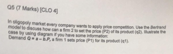 Q5 (7 Marks) [CLO 4 In oligopoly market every company wants to apply price competition. Use the Bertrand model to discuss how can a firm 2 to set the price (P2) of its product case by using diagram if you have some information: Demand Q a-b.P, a firm 1 sets price (P1) for its product (q1). (q2). Illustrate the