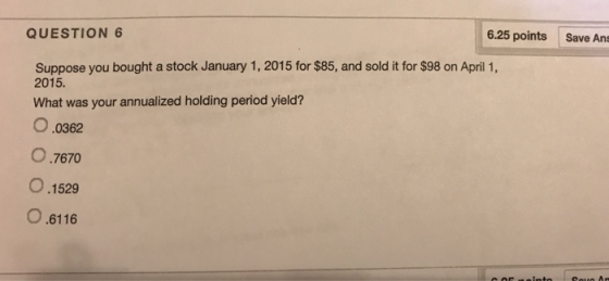 QUESTION 6 6.25 points Save As Suppose you bought a stock January 1, 2015 for $85, and sold it for $98 on April 1, 2015. What was your annualized holding period yield? O.0362 O.7670 0.1529 O.6116