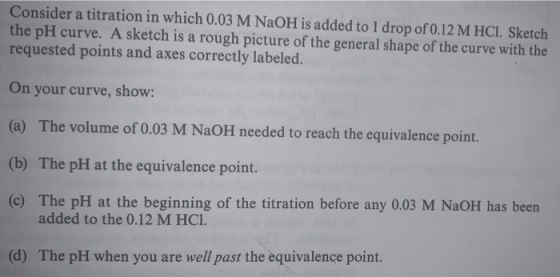 Consider a titration in which 0.03 M NAOH is added to 1 drop of 0.12 M HCl. Sketch the pH curve. A sketch is a rough picture