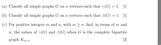 (a) Classify all simple graphs G on n vertices such that γ(G)-1. [1] (b) Classify all simple graphs G on n vertices such that β(G)-1. [1] (c) For positive integers m and n, with m2 n, find, in terms of m and n, the values of γ(G) and β(G) when G is the complete bipartite 2 0 graph Kmn
