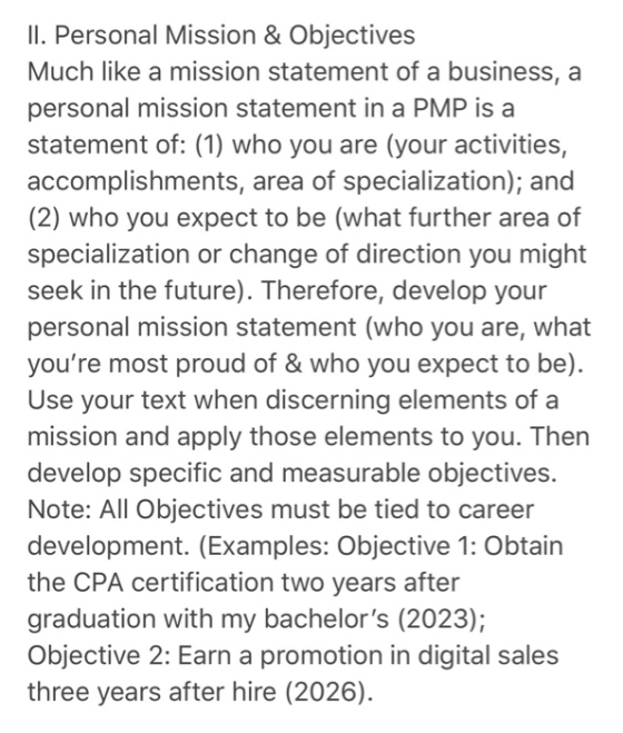 Il. Personal Mission & Objectives Much like a mission statement of a business, a personal mission statement in a PMP is a statement of: (1) who you are (your activities, accomplishments, area of specialization); and (2) who you expect to be (what further area of specialization or change of direction you might seek in the future). Therefore, develop your personal mission statement (who you are, what youre most proud of & who you expect to be). Use your text when discerning elements of a mission and apply those elements to you. Then develop specific and measurable objectives. Note: All Objectives must be tied to career development. (Examples: Objective 1: Obtain the CPA certification two years after graduation with my bachelors (2023); Objective 2: Earn a promotion in digital sales three years after hire (2026).