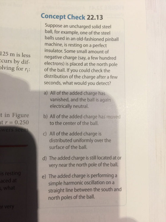 Concept Check 22.13 Suppose an uncharged solid steel ball, for example, one of the steel balls used in an old-fashioned pinball machine, is resting on a perfect insulator. Some small amount of negative charge (say, a few hundred electrons) is placed at the north pole of the ball. If you could check the distribution of the charge after a few seconds, what would you detect? 12 5 m is less curs by dif- lving for ri- a) All of the added charge has vanished, and the ball is again electrically neutral. t in Figure r = 0.250 b) All of the added charge has moved t to the center of the ball. c) All of the added charge is distributed uniformly over the surface of the ball. d) The added charge is still located at or very near the north pole of the ball s restin aced at e) The added charge is performing a simple harmonic oscillation on a straight line between the south and north poles of the ball.