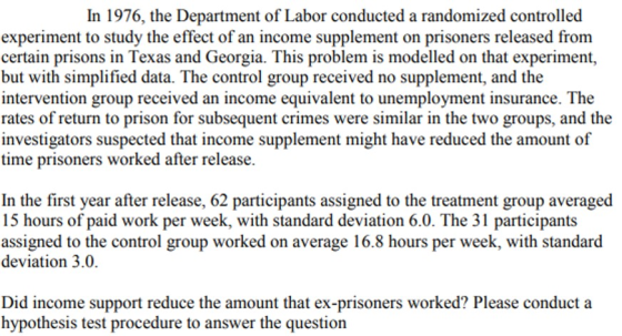 In 1976, the Department of Labor conducted a randomized controlled experiment to study the effect of an income supplement on prisoners released from certain prisons in Texas and Georgia. This problem is modelled on that experiment, but with simplified data. The control group received no supplement, and the intervention group received an income equivalent to unemployment insurance. The rates of return to prison for subsequent crimes were similar in the two groups, and the investigators suspected that income supplement might have reduced the amount of time prisoners worked after release. In the first year after release, 62 participants assigned to the treatment group averaged 15 hours of paid work per week, with standard deviation 6.0. The 31 participants assigned to the control group worked on average 16.8 hours per week, with standard deviation 3.0. Did income support reduce the amount that ex-prisoners worked? Please conduct a hypothesis test procedure to answer the question