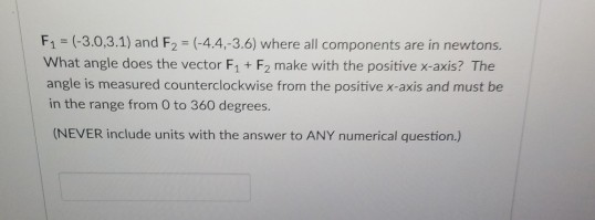 F1 (-3.0,3.1) and F2 (-4.4,-3.6) where all components are in newtons. What angle does the vector F1 + F2 make with the positive x-axis? The angle is measured counterclockwise from the positive x-axis and must be in the range from 0 to 360 degrees (NEVER include units with the answer to ANY numerical question.)