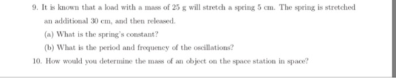 9. It is known that a load with a mass of 25 g will stretch a spring 5 cm. The spring is stretched an additional 30 cm, and then released. (a) What is the springs constant? (b) What is the period and frequency of the oscillations? 10. How would you determine the mass of an object on the space station in space?