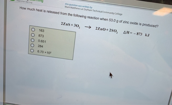 untting this question was written by Mark Mathewsat Durham Technical Communiy ollege How much heat is released from the following reaction when 53.0g of zinc o xide is produced? O 163 ○ 873 O 0.651 284 670 × 102