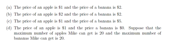 (a) The price of an apple is $1 and the price of a banana is $2. (b) The price of an apple is $2 and the price of a banana is $2. (c) The price of an apple is $1 and the price of a banana is $5. (d) The price of an apple is $1 and the price a banana is $0. Suppose that the maximum number of apples Mike can get is 20 and the maximum number of bananas Mike can get is 20.