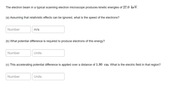 The electron beam in a typical scanning electron microscope produces kinetic energies of 27.0 keV (a) Assuming that relativistic effects can be ignored, what is the speed of the electrons? Number m/s (b) What potential difference is required to produce electrons of this energy? Number Units (c) This accelerating potential difference is applied over a distance of 1.80 cm. What is the electric field in that region? Number Units