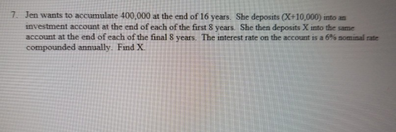 Jen wants to accumulate 400,000 at the end of 16 years. She deposits CX+10,000) into an investment account at the end of each of the first 8 years. She then deposits X into the same account at the end of each of the final 8 years. The interest rate on the account is a 6% nominal rate compounded annually. Find X 7.