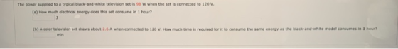 The power supplied to a typical black and white television set is a w when the set is connected to 120 V. (a) How much electr