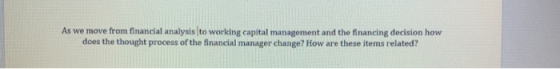 As we move from financial analysis to working capital management and the financing decision how does the thought process of the financial manager change? How are these items related?