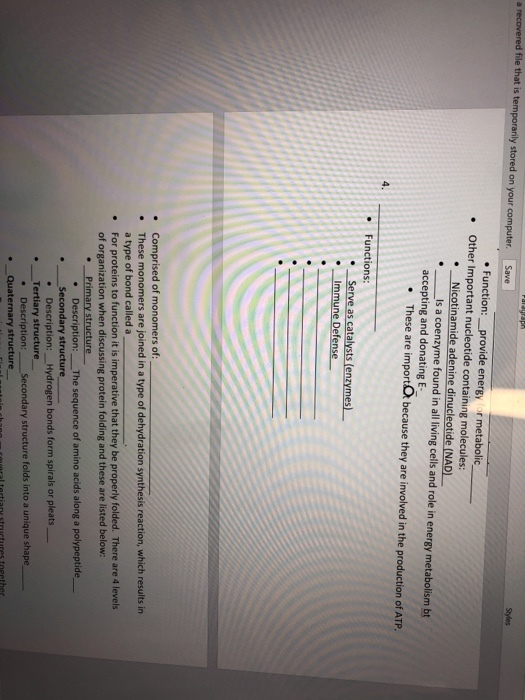 a recovered file that is tem stored on your computer. Save Function:_provide energy for metabolic Other Important nucleotide containing molecules: .Nicotinamide adenine dinucleotide (NAD) Is a coenzyme found in all living cells and role in energy metabolism bt accepting and donating E These are importO because they are involved in the production of ATP 4 Functions: rve as cata .Immune Defense e These a type of bond called a . For proteins to function it is imperative that they be properly folded. There are 4 level:s of organization when discussing protein folding and these are listed below: Primary structure . Description: The sequence of amino acids along a polypeptide Secondary structure Description: Hydrogen bonds form spirals or pleats .Tertiary structure condary structure folds into a unique shape . Description: .Quaternary structure