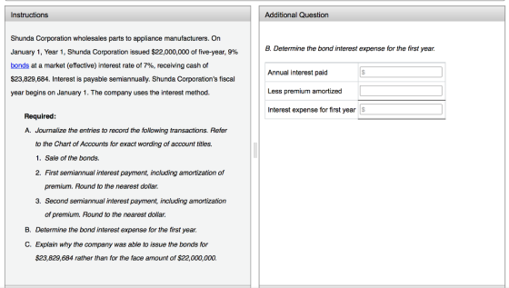 Instructions Additional Question Shunda Corporation wholesales parts to appliance manufacturers. On January 1, Year 1, Shunda Corporation issued $22,000,000 of five-year, 9% bonds at a market (effective) interest rate of 7%, receiving cash of $23,829,684. Interest is payable semiannually. Shunda Corporations fiscal year begins on January 1. The company uses the interest method B. Determine the bond interest expense for the first year. Annual interest paid Less premium amortized Interest expense for first year Required A. Journalize the entries to record the following transactions. Refer to the Chart of Accounts for exact wording of account titles. 1. Sale of the bonds. 2. First semiannual interest payment, including amortization of premium. Round to the nearest dollar. 3. Second semiannual interest payment, including amortization of premium. Round to the nearest dollar. B. Determine the bond interest expense for the first yeair. C. Explain why the company was able to issue the bonds for $23,829,684 rather than for the face amount of $22,000,000.