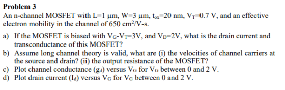 Problem 3 An n-channel MOSFET with L=1 um, W=3 um, tox=20 nm, V=0.7 V, and an effective electron mobility in the channel of 6