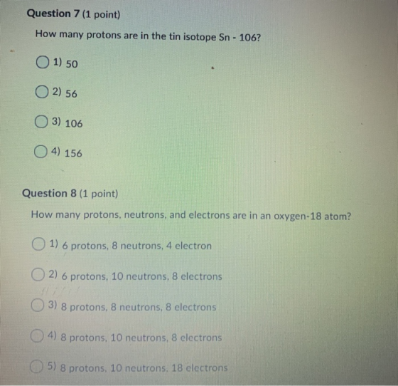 Question 7 (1 point) How many protons are in the tin isotope Sn - 106? O 1) 50 O2) 56 OO 3) 106 4) 156 Question 8 (1 point) H