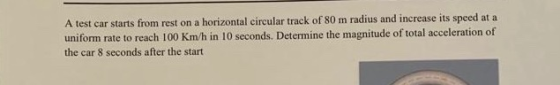 A test car starts from rest on a horizontal circular track of 80 m radius and increase its speed at a uniform rate to reach 1