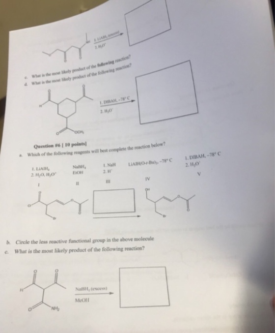What is the most ely pruct of the follon ing d Whar is the mos e pract ofthe ollowing reaction? DIBAH-78 HO Question #6 1 10 points! Which of the following reagents will best complete the reaction below? 1. L?AIH. NaRH, Na LIAHO4u)-7C 1.DIBAH-78 1.NaH 2. H 2.H,0 IV b. Circle the less reactive functional group in the above molecule c. What is the most likely product of the following reaction? NaBll (excess) McOlI