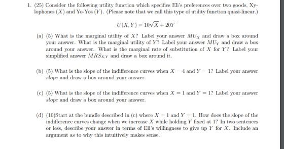 1. (25) Consider the following utility function which specifies Elis preferences over two goods, Xy- lophones (X) and Yo-Yos (Y). (Please note that we call this type of utility function quasi-linear.) U(X, Y) = 10VX + 20% (a) (5) What is the marginal utility of X? Label your answer MUx and draw a box around your answer. What is the marginal utility of Y? Label your answer MUy and draw a box around your answer. What is the marginal rate of substitution of X for Y? Label your simplified answer MRSx,y and draw a box around it (b) (5) What is the slope of the indifference curves when X = 4 and Y-1? Label your answer slope and draw a box around your answer (c) (5) What is the slope of the indifference curves when X = 1 and Y-1? Label your answer slope and draw a box around your answer (d) (10)Start at the bundle described in (c) where X1 and Y-1. How does the slope of the indifference curves change when we increase X while holding Y fixed at 1 In two sentences or less, describe your answer in terms of Elis willingness to give up Y for X. Include an argum ent as to why this intuitively makes sense