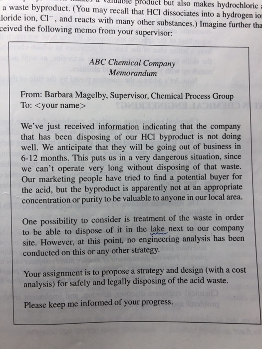 aiuabIe product but also makes hydrochloric a waste byproduct. (You may recall that HCI dissociates into a hydrogen ior loride ion, CI, and reacts with many other substances.) Imagine further tha ceived the following memo from your supervisor: ABC Chemical Company Memorandum From: Barbara Magelby, Supervisor, Chemical Process Group To: <your name> Weve just received information indicating that the company that has been disposing of our HCI byproduct is not doing well. We anticipate that they will be going out of business in 6-12 months. This puts us in a very dangerous situation, since we cant operate very long without disposing of that waste. Our marketing people have tried to find a potential buyer for the acid, but the byproduct is apparently not at an appropriate concentration or purity to be valuable to anyone in our local area. One possibility to consider is treatment of the waste in order to be able to dispose of it in the lake next to our company site. However, at this point, no engineering analysis has been conducted on this or any other strategy Your assignment is to propose a strategy and design (with a cost analysis) for safely and legally disposing of the acid waste. Please keep me informed of your progress.