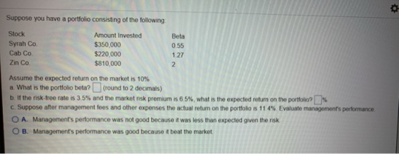 Suppose you have a portfolio consisting of the following: Stock Amount Invested Beta Syrah Co. $350,000 0.55 Cab Co $220,000