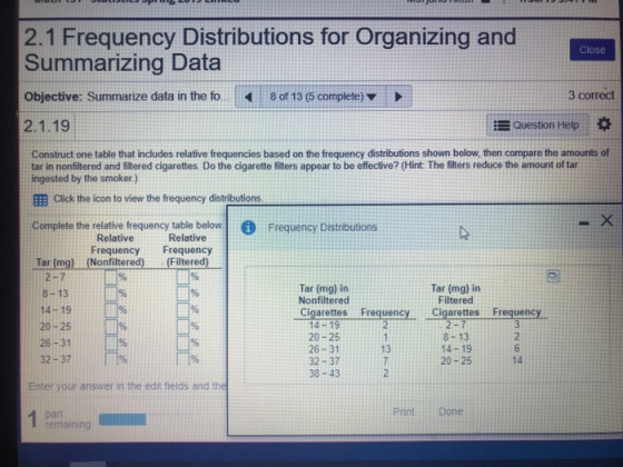 2.1 Frequency Distributions for Organizing and Summarizing Data Objective: Summarize data in the fo..8 of 13 (5 complete) 2.1.19 3 correct Question Help * Construct one table that includes relative frequencies based on the frequency distributions shown below, then compare the amounts of tar in nonfiltered and filtered cigarettes. Do the cigarette filters appear to be effective? (Hint: The filters reduce the amount of tar ingested by the smoker.) EEB Click the icon to view the frequency distributions Complete the relative frequency table below. Frequency Distributions Tar (mg) (Nonfilitered) (Filtered) Relative Frequency Frequency Relative 2-7 8-13 14-19 % 20-25 26-31 32-37 Tar (mg) in Nonfiltered Tar (mg) in Filtered Cigarettes Frequency Cigarettes Frequency 14-19 20-25 26-31 32-37 38-43 8-13 14-19 20-25 13 14 Enter your answer in the edit fields and the PrintDone remaining