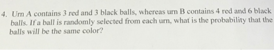4. Urn A contains 3 red and 3 black balls, whereas urn B contains 4 red and 6 black balls. If a ball is randomly selected fro