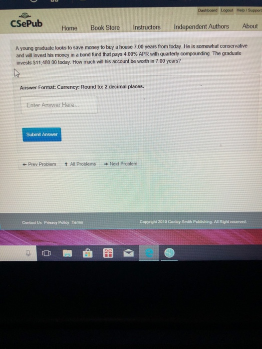Dashboard Logout Help i Support CSePub Home Book Store Instructors Independent Authors About A young graduate looks to save money to buy a house 7.00 years from today. He is somewhat conservative and will invest his money in a bond fund that pays 4 00% APR with quarterly compounding The graduate invests $11,480.00 today. How much will his account be worth in 7.00 years? Answer Format: Currency: Round to: 2 decimal places. Enter Answer Here. Submit Answer ←Prev Problem tA표 Problems →Next Problem Contact Us Privacy Policy Tems Copyright 2010 Conley Smith Publishing. All Right reserved e re