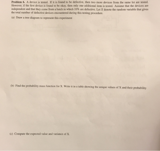Problem 6. A device is tested. If it is found to be defective, then two more devices from the same lot are tested. However, if the first device is found to be okay, then only one additional item is tested. Assume that the devices are independent and that they come from, a batch in which 10% are defective. LetX denote the random variable that gives the total number of defective devices encountered during this testing procedure. (a) Draw a tree diagram to represent this experiment (b) Find the probability mass function for X. Write it in a table showing the unique values of X and their probability (c) Compute the expected value and variance of X