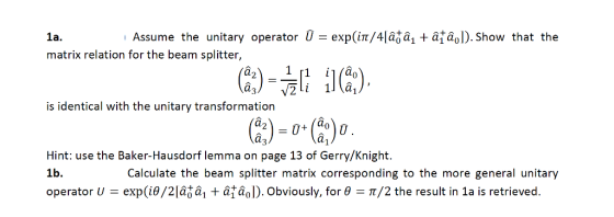 1a. Assume the unitary operator U-exp(1?/4lâ??? +â?â01. show that the matrix relation for the beam splitter, is identical with the unitary transformation Hint: use the Baker-Hausdorf lemma on page 13 of Gerry/Knight. 1b. operator U-exp(??/2la??, + âtaol). Obviously, for ?-?/2 the result in 1a is retrieved. Calculate the beam splitter matrix corresponding to the more general unitary