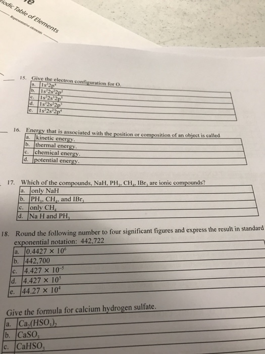 15. Give the electron configuration for O 16. Energy that is associated with the position or composition of an object is called a. kinetic energy b. thermal energy c. chemical ener d. Ipotential energy 17. Which of the compounds, NaH. PH. CH. IBr, are ionic compounds? a. only NaH b. PH. CH.. and IBr c. only CH Round the following number to four significant figures and express the result in standard exponential notation: 442.722 a. 0.4427 x 106 b. 442,700 C. 14.427 × 10-5 d. 4.427 x 105 e. 44.27 x 10 Give the formula for calcium hydrogen sulfate a. Ca,(HSO) b、Caso, c. CaHSO