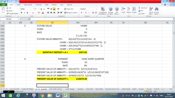 Home nert Page Layout Formulas Data Review View dd-Ins Cut Σ AutoSum ー E ゴWrap Text General ta copy ▼ B า 프 . Ej-., Δ. : r_一 逻锂函Merge & Center. $, % , 弼,8 conditional Format . Cell Insert Delete Format Sort &Find & 2 ClearFe Select Editing Format Painter Formatting, as Table w styles. Styles ▼ ㆆ ▼ Clipboard DF120 DC Font Alignment Number Cells DE DF DG DH DI DJ DK DL FUTURE VALUE YEARS RATE 102 103 104 105 106 107 108 109 110 54489 4 5% $ 1,027.81 FUTURE VALUE ANNUITYA/(r/m)*((1+(r/m))Amn - 1) 54489 A/(0.05/12)*((1+0.05/12)A(12*4) 1) 54489-A/0.04167*(( 1+0.004167)^48-1) 54489-A53.01488 MONTHLY DEPOSIT = A = 1027.81 112 113 114 115 116 4 PAYMENT YEARS RATE 6599 EVERY QUARTER 10 4% PRESENT VALUE OF ANNUITY A/(r/m)*(1-1/(1+(r/m))Amn) PRESENT VALUE OF ANNUITY6599/(0.04/4)*(1-1/(1+0.04/4)M(4*10) PRESENT VALUE OF ANNUITY 6599/(0.01) (1-1/(1+0.01)A40)) PRESENT VALUE OF ANNUITY = 118 119 120 11 1 トーCALCULATOR ( LOAN OPTIONS | pv, fv, annuity i CAP STRU VALUE 216676.09 BOX DILUTION DOLLAR COST AVGMORTGAGE EXPO SheetiSheet2ShelI rences: x261 02:49 07-01-2019