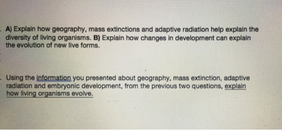 A) Explain how geography, mass extinctions and adaptive radiation help explain the diversity of living organisms. B) Explain how changes in development can explain the evolution of new live forms. .Using the information you presented about geography, mass extinction, adaptive radiation and embryonic development, from the previous two questions, explain how living organisms evolve.