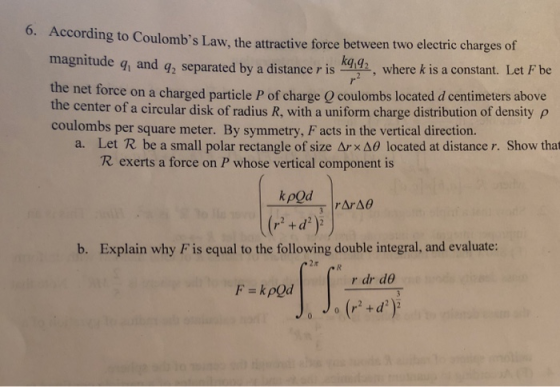 6. According to Coulombs Law, the attractive force between two electric charges of agnitude q, and q, separated by a distance r is k, where k is a constant. Let F be the net force on a charged particle P of charge Q coulombs located d centimeters above the center of a circular disk of radius R, with a uniform charge distribution of density ρ coulombs per square meter. By symmetry, F acts in the vertical direction. Let R be a small polar rectangle of size ΔηΑθ located at distance r. Show that R exerts a force on P whose vertical component is b. Explain why Fis equal to the following double integral, and evaluate: F-kpOd