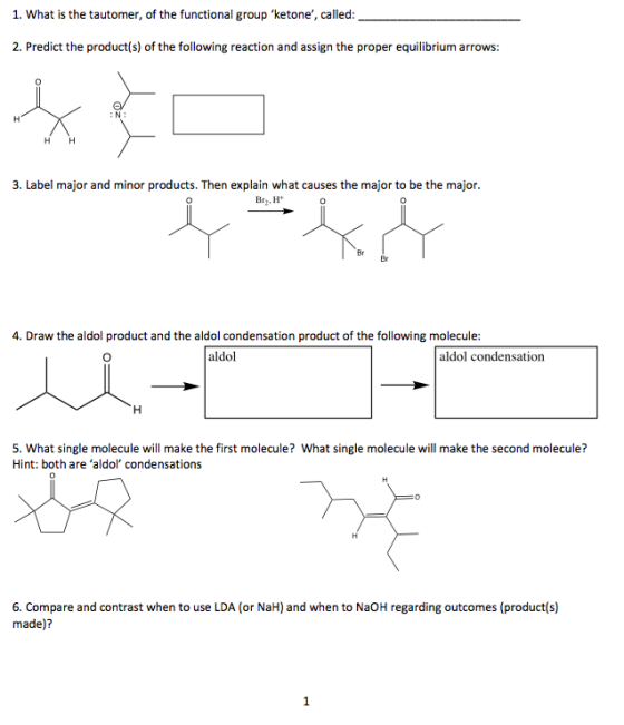 1. What is the tautomer, of the functional group ketone, called: - 2. Predict the product(s) of the following reaction and