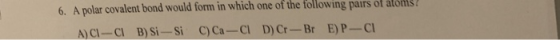 6. A polar covalent bond would form in which one of the following pairs of atom A)CI-CI B)Si-Si C)Ca-Cl D)Cr-Br E) P-Cl