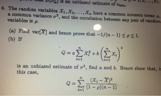 ULLL Dsu i8 an unbiased estimate of Umin 4. The random variables X1, X2, . . . .xn have a common nonzero mean μ, a common variance σ2, and the correlation between any pair of random variables is ρ. (a) Find var (b) If and hence prove that-1/(n-1) バ1. 71 仁1 is an unbiased estimate of σ2, find a and b. Hence show that, i this case,
