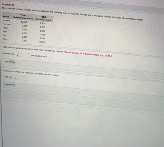 Question 15 The controller of Gutierrez Industries has collected the following monthly expense data for use in analyzing the cost behaviour of maintenance costs Total Total Month Maintenance Costs Machine Hours January February March April May $2,720 3,250 3,600 4,510 3,380 5,372 2,800 4,300 6,500 7,950 5,200 8,000 June Determine the variable-cost component using the high-low method. (Round answer to 2 decimal places e.g. 12.25.) Variable cost per machine hour LINK TO Determine the fixed cost component using the high-low method. Fixed cost