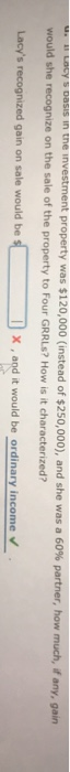 ent property was $120,000 (instead of $250,000), and she was a 60% partner, how much, if any, gain would she recognize on the sale of the property to Four GRRLs? How is it characterized? Lacys recognized gain on sale would be x , and it would be ordinary income