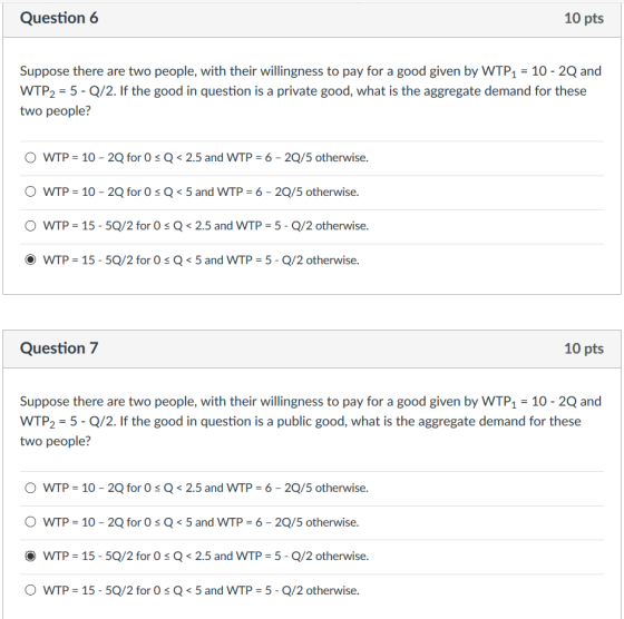 Question6 10 pts Suppose there are two people, with their willingness to pay for a good given by WTP1 10- 2Q and WTP2 5- Q/2. If the good in question is a private good, what is the aggregate demand for these two people? 。WTP-10-2Q for 0 Q < 2.5 and WTP 6-20/5 otherwise. O WTP = 10-2Q for 0 s Q < 5 and WTP = 6-20/5 otherwise. 。WTP-15-SQ/2 for 0 Q < 2.5 and WTP-5-Q/2 otherwise. ·WTP = 15-5Q/2 for 0 Q < 5 and WTP = 5-Q/2 otherwise. Question 7 10 pts Suppose there are two people, with their willingness to pay for a good given by WTP1 10 - 2Q and WTP2-5- Q/2. If the good in question is a public good, what is the aggregate demand for these two people? 。WTP-10-2Q for 0 Q < 2.5 and WTP = 6-20/5 otherwise. O WTP 10- 2Q for Os Q5 and WTP 6- 2Q/5 otherwise. WTP = 15-50/2 for 0 Q < 2.5 and WTP = 5-Q/2 otherwise. 。WTP-15-SQ/2 for 0 Q < 5 and WTP-5-Q/2 otherwise.