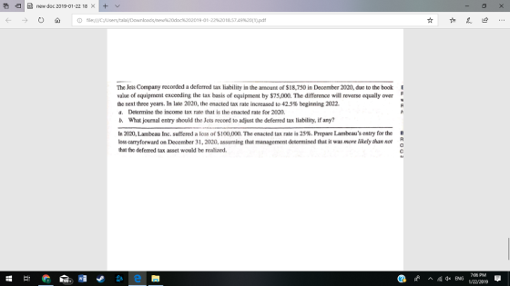 E new doc 2019-01-22 18 0 A 10 file:///C:/UserstalalDownloads/new%20doc%202019-o1.22%2018.5749%20(1).pdf The Jets Company recorded a deferred tax liability in the amount of $18,750 in December 2020, due to the book value of equipment exceeding the tax basis of equipment by $75,000. The difference will reverse equally over the next three years. In late 2020, the enacted tax rate increased to 42.5% beginning 2022. a. Determine the income tax rate that is the enacted rate for 2020. b. What journal entry should the Jets record to adjust the deferred tax liability, if any? E In 2020, Lambeau Inc. suffered a loss of $100,000. The enacted tax rate is 25%. Prepare Lambeaus entry for the loss carryforward on December 31, 2020, assuming that management determined that it was more likely than not that the deferred tax asset would be realized. * ENG 1/22/2019