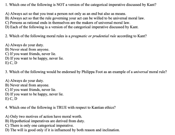 1. Which one of the following is NOT a version of the categorical imperative discussed by Kant? A) Always act so that you tre